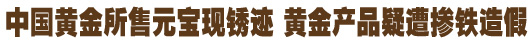 中國(guó)黃金所售元寶現(xiàn)銹跡 黃金產(chǎn)品疑遭摻鐵造假